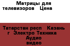 Матрицы для телевизоров › Цена ­ 2 600 - Татарстан респ., Казань г. Электро-Техника » Аудио-видео   . Татарстан респ.,Казань г.